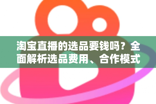 淘宝直播的选品要钱吗?全面解析选品费用、合作模式与省钱技巧 淘宝直播的选品要钱吗?全面解析选品费用、合作模式与省钱技巧