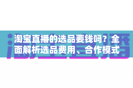 淘宝直播的选品要钱吗?全面解析选品费用、合作模式与省钱技巧 淘宝直播的选品要钱吗?全面解析选品费用、合作模式与省钱技巧