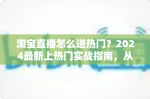淘宝直播怎么进热门?2024最新上热门实战指南,从流量机制到运营技巧全解析 淘宝直播怎么进热门?2024最新上热门实战指南,从流量机制到运营技巧全解析