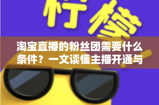 淘宝直播的粉丝团需要什么条件？一文读懂主播开通与用户加入的完整要求