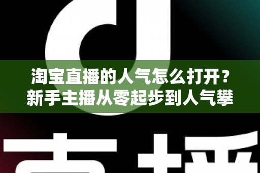 淘宝直播的人气怎么打开？新手主播从零起步到人气攀升的完整实战指南