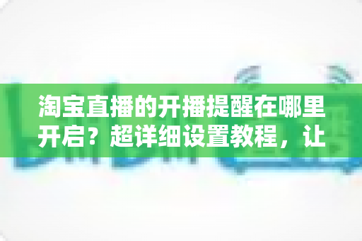 淘宝直播的开播提醒在哪里开启？超详细设置教程，让你不错过任何一场心仪直播