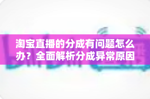 淘宝直播的分成有问题怎么办?全面解析分成异常原因与高效解决指南 淘宝直播的分成有问题怎么办?全面解析分成异常原因与高效解决指南