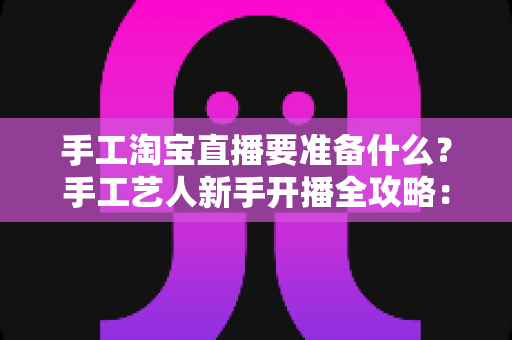 手工淘宝直播要准备什么?手工艺人新手开播全攻略:设备、作品、资质与内容一站式准备清单 手工淘宝直播要准备什么?手工艺人新手开播全攻略:设备、作品、资质与内容一站式准备清单