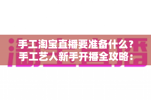 手工淘宝直播要准备什么?手工艺人新手开播全攻略:设备、作品、资质与内容一站式准备清单 手工淘宝直播要准备什么?手工艺人新手开播全攻略:设备、作品、资质与内容一站式准备清单