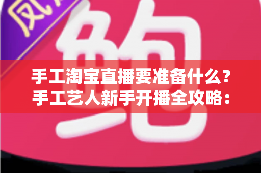 手工淘宝直播要准备什么?手工艺人新手开播全攻略:设备、作品、资质与内容一站式准备清单 手工淘宝直播要准备什么?手工艺人新手开播全攻略:设备、作品、资质与内容一站式准备清单