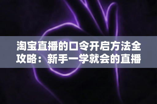 淘宝直播的口令开启方法全攻略：新手一学就会的直播间快速进入指南