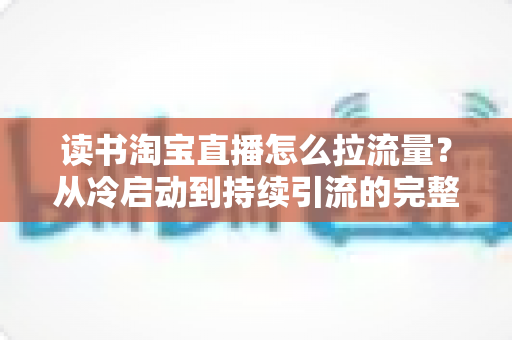 读书淘宝直播怎么拉流量？从冷启动到持续引流的完整实操指南