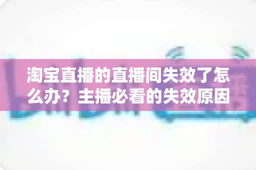 淘宝直播的直播间失效了怎么办？主播必看的失效原因排查与快速恢复全攻略