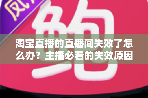 淘宝直播的直播间失效了怎么办？主播必看的失效原因排查与快速恢复全攻略