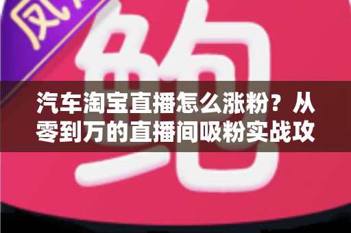 汽车淘宝直播怎么涨粉?从零到万的直播间吸粉实战攻略与运营秘诀 汽车淘宝直播怎么涨粉?从零到万的直播间吸粉实战攻略与运营秘诀