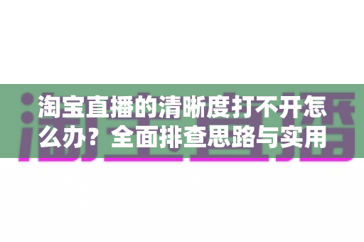 淘宝直播的清晰度打不开怎么办？全面排查思路与实用解决方法一网打尽