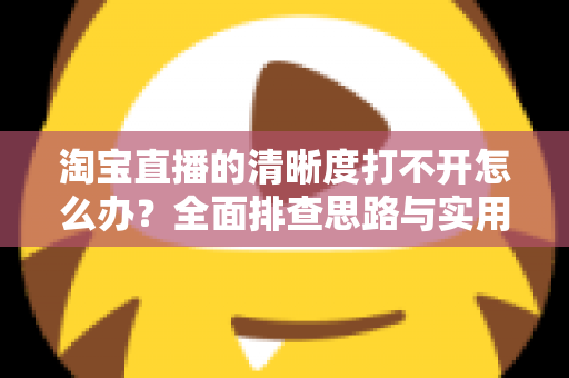 淘宝直播的清晰度打不开怎么办？全面排查思路与实用解决方法一网打尽