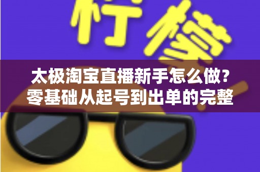 太极淘宝直播新手怎么做?零基础从起号到出单的完整实战指南 太极淘宝直播新手怎么做?零基础从起号到出单的完整实战指南