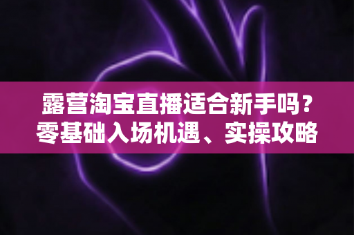 露营淘宝直播适合新手吗?零基础入场机遇、实操攻略与变现前景全解析 露营淘宝直播适合新手吗?零基础入场机遇、实操攻略与变现前景全解析