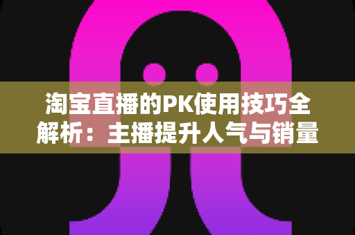 淘宝直播的PK使用技巧全解析：主播提升人气与销量的实战指南