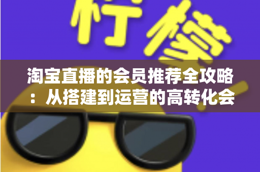 淘宝直播的会员推荐全攻略:从搭建到运营的高转化会员裂变实战指南 淘宝直播的会员推荐全攻略:从搭建到运营的高转化会员裂变实战指南
