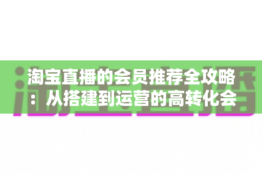 淘宝直播的会员推荐全攻略:从搭建到运营的高转化会员裂变实战指南 淘宝直播的会员推荐全攻略:从搭建到运营的高转化会员裂变实战指南