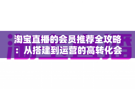 淘宝直播的会员推荐全攻略：从搭建到运营的高转化会员裂变实战指南