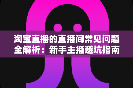 淘宝直播的直播间常见问题全解析:新手主播避坑指南与实用解决方案 淘宝直播的直播间常见问题全解析:新手主播避坑指南与实用解决方案