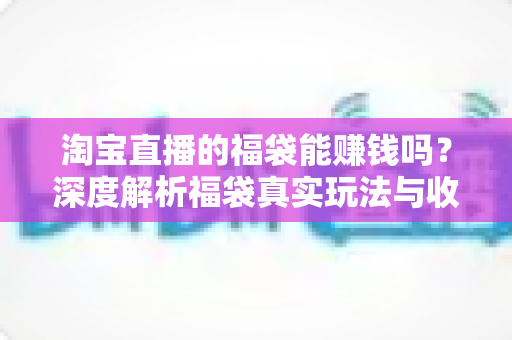 淘宝直播的福袋能赚钱吗?深度解析福袋真实玩法与收益真相 淘宝直播的福袋能赚钱吗?深度解析福袋真实玩法与收益真相