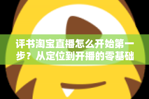 评书淘宝直播怎么开始第一步?从定位到开播的零基础实战指南 评书淘宝直播怎么开始第一步?从定位到开播的零基础实战指南