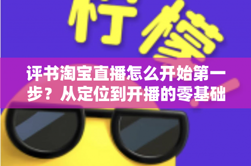 评书淘宝直播怎么开始第一步?从定位到开播的零基础实战指南 评书淘宝直播怎么开始第一步?从定位到开播的零基础实战指南