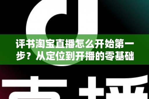 评书淘宝直播怎么开始第一步?从定位到开播的零基础实战指南 评书淘宝直播怎么开始第一步?从定位到开播的零基础实战指南