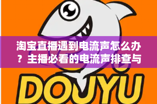 淘宝直播遇到电流声怎么办？主播必看的电流声排查与解决全攻略