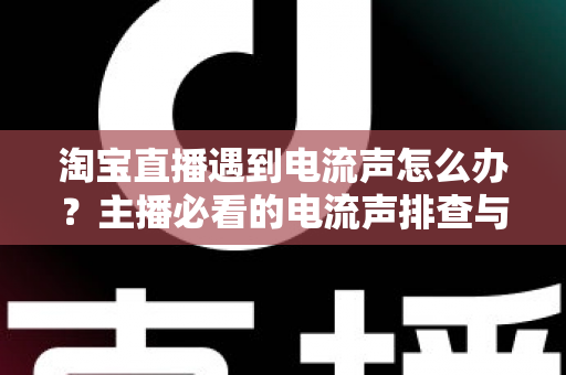 淘宝直播遇到电流声怎么办？主播必看的电流声排查与解决全攻略