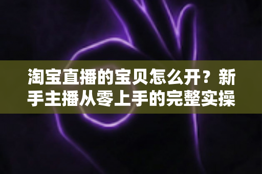 淘宝直播的宝贝怎么开?新手主播从零上手的完整实操教程 淘宝直播的宝贝怎么开?新手主播从零上手的完整实操教程