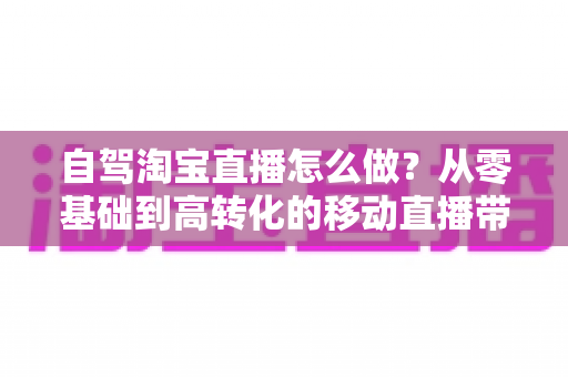 自驾淘宝直播怎么做？从零基础到高转化的移动直播带货全攻略