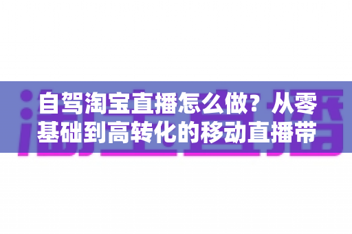 自驾淘宝直播怎么做？从零基础到高转化的移动直播带货全攻略