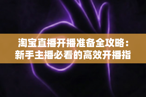 淘宝直播开播准备全攻略：新手主播必看的高效开播指南