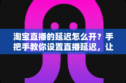 淘宝直播的延迟怎么开?手把手教你设置直播延迟,让带货直播更安全高效的完整指南 淘宝直播的延迟怎么开?手把手教你设置直播延迟,让带货直播更安全高效的完整指南