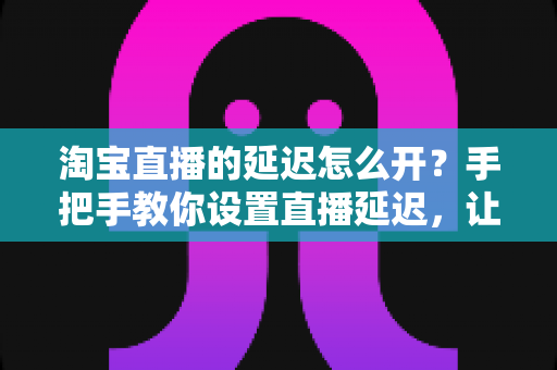 淘宝直播的延迟怎么开？手把手教你设置直播延迟，让带货直播更安全高效的完整指南