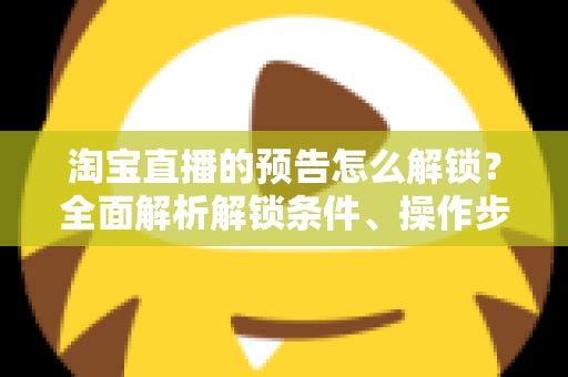 淘宝直播的预告怎么解锁？全面解析解锁条件、操作步骤与引流技巧