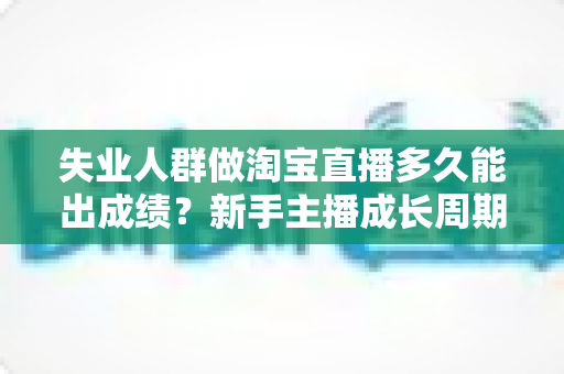 失业人群做淘宝直播多久能出成绩？新手主播成长周期、实操策略与变现时间表全解析