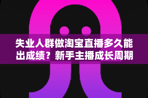 失业人群做淘宝直播多久能出成绩？新手主播成长周期、实操策略与变现时间表全解析