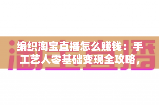 编织淘宝直播怎么赚钱：手工艺人零基础变现全攻略，教你把一针一线变成稳定收入