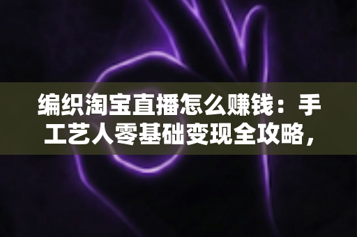 编织淘宝直播怎么赚钱：手工艺人零基础变现全攻略，教你把一针一线变成稳定收入