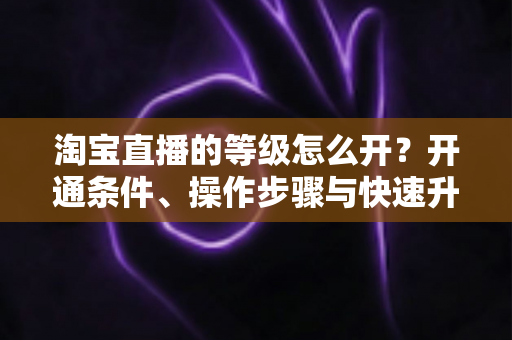 淘宝直播的等级怎么开？开通条件、操作步骤与快速升级全攻略