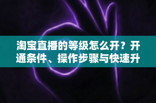 淘宝直播的等级怎么开？开通条件、操作步骤与快速升级全攻略