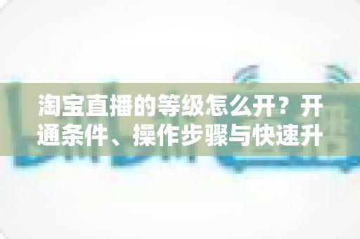 淘宝直播的等级怎么开？开通条件、操作步骤与快速升级全攻略