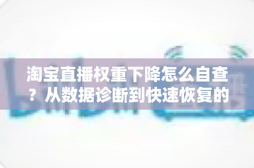 淘宝直播权重下降怎么自查？从数据诊断到快速恢复的完整实战指南