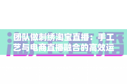 团队做刺绣淘宝直播:手工艺与电商直播融合的高效运营全指南 团队做刺绣淘宝直播:手工艺与电商直播融合的高效运营全指南