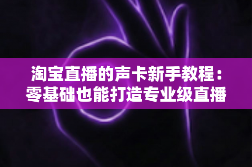 淘宝直播的声卡新手教程：零基础也能打造专业级直播音效的完整指南