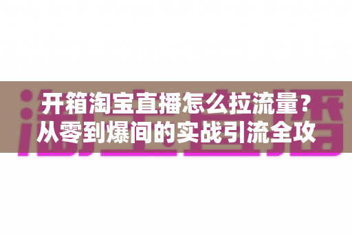 开箱淘宝直播怎么拉流量?从零到爆间的实战引流全攻略 开箱淘宝直播怎么拉流量?从零到爆间的实战引流全攻略