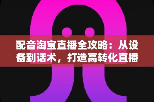 配音淘宝直播全攻略:从设备到话术,打造高转化直播间的声音营销指南 配音淘宝直播全攻略:从设备到话术,打造高转化直播间的声音营销指南