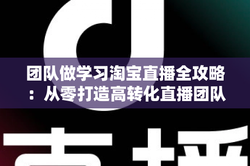 团队做学习淘宝直播全攻略:从零打造高转化直播团队的实战指南 团队做学习淘宝直播全攻略:从零打造高转化直播团队的实战指南